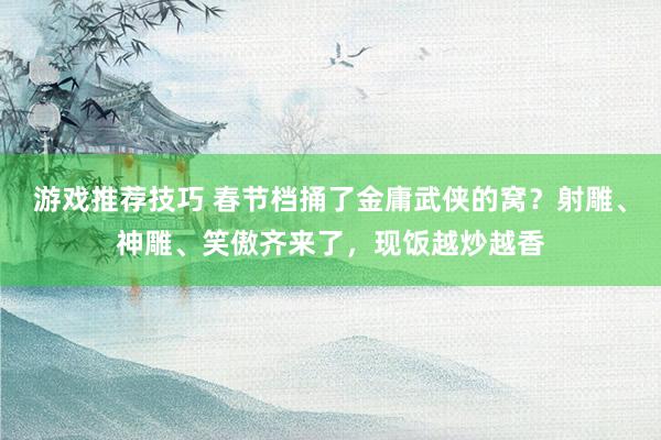 游戏推荐技巧 春节档捅了金庸武侠的窝？射雕、神雕、笑傲齐来了，现饭越炒越香