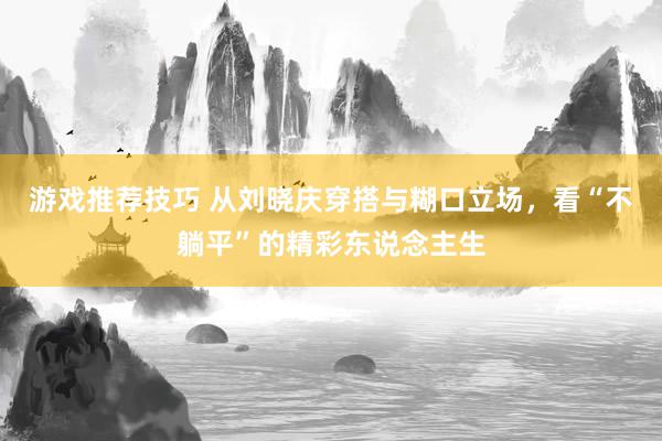 游戏推荐技巧 从刘晓庆穿搭与糊口立场，看“不躺平”的精彩东说念主生