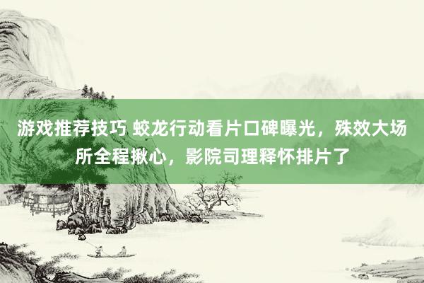 游戏推荐技巧 蛟龙行动看片口碑曝光，殊效大场所全程揪心，影院司理释怀排片了