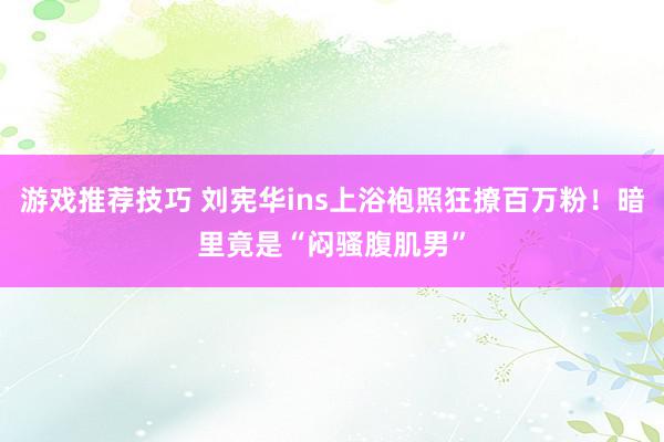 游戏推荐技巧 刘宪华ins上浴袍照狂撩百万粉！暗里竟是“闷骚腹肌男”