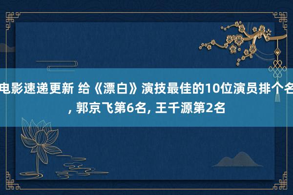 电影速递更新 给《漂白》演技最佳的10位演员排个名, 郭京飞第6名, 王千源第2名