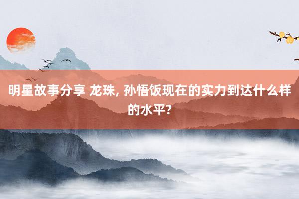 明星故事分享 龙珠, 孙悟饭现在的实力到达什么样的水平?