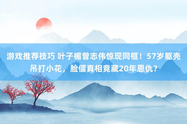 游戏推荐技巧 叶子楣曾志伟惊现同框！57岁躯壳吊打小花，脸僵真相竟藏20年恩仇？