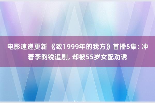 电影速递更新 《致1999年的我方》首播5集: 冲着李昀锐追剧, 却被55岁女配劝诱