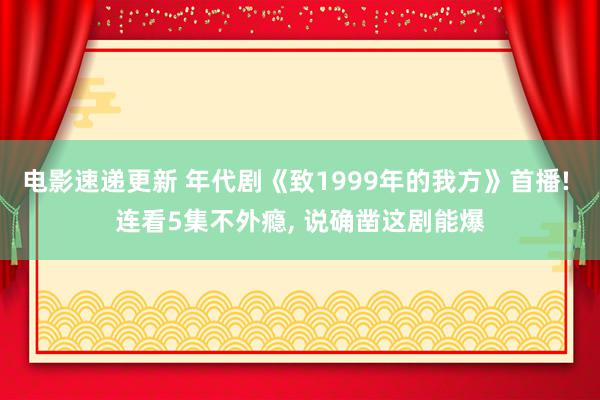 电影速递更新 年代剧《致1999年的我方》首播! 连看5集不外瘾, 说确凿这剧能爆