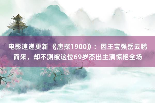 电影速递更新 《唐探1900》：因王宝强岳云鹏而来，却不测被这位69岁杰出主演惊艳全场