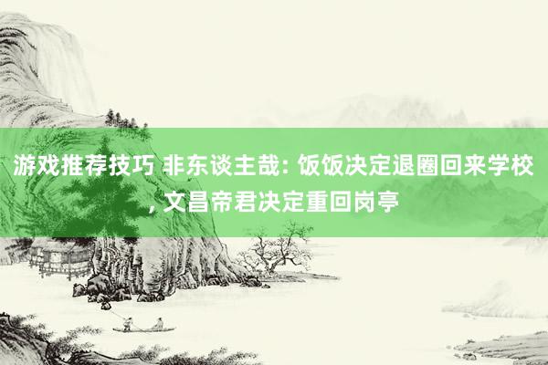 游戏推荐技巧 非东谈主哉: 饭饭决定退圈回来学校, 文昌帝君决定重回岗亭