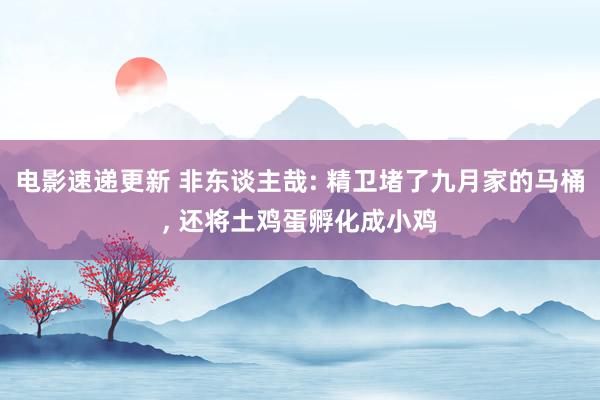 电影速递更新 非东谈主哉: 精卫堵了九月家的马桶, 还将土鸡蛋孵化成小鸡