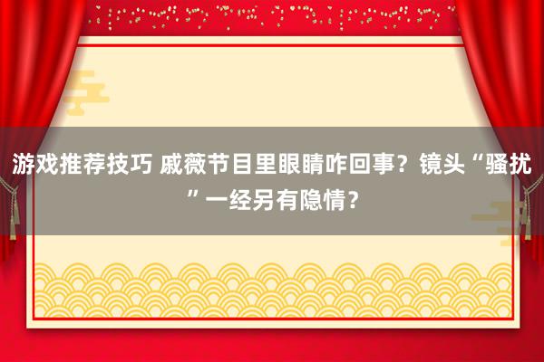 游戏推荐技巧 戚薇节目里眼睛咋回事？镜头“骚扰”一经另有隐情？