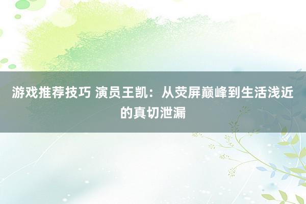 游戏推荐技巧 演员王凯：从荧屏巅峰到生活浅近的真切泄漏