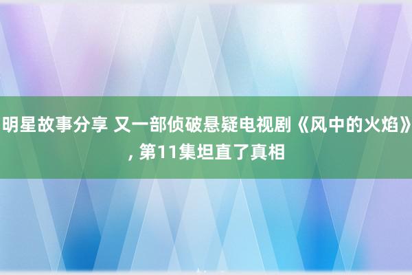 明星故事分享 又一部侦破悬疑电视剧《风中的火焰》, 第11集坦直了真相