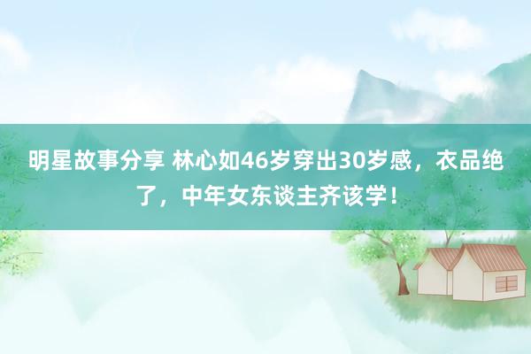 明星故事分享 林心如46岁穿出30岁感，衣品绝了，中年女东谈主齐该学！