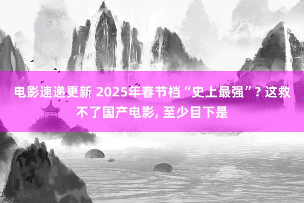 电影速递更新 2025年春节档“史上最强”? 这救不了国产电影, 至少目下是