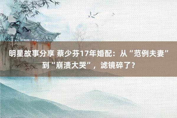 明星故事分享 蔡少芬17年婚配：从“范例夫妻”到“崩溃大哭”，滤镜碎了？