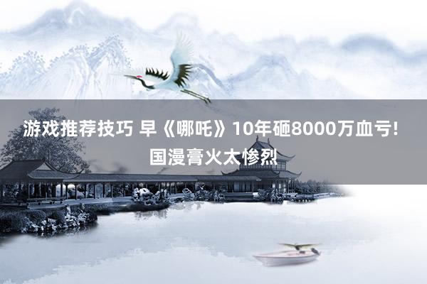 游戏推荐技巧 早《哪吒》10年砸8000万血亏! 国漫膏火太惨烈