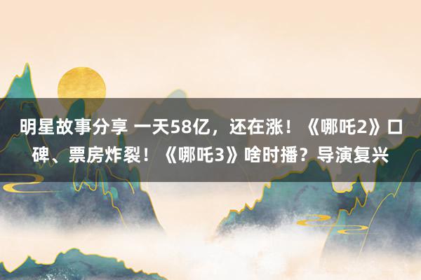 明星故事分享 一天58亿，还在涨！《哪吒2》口碑、票房炸裂！《哪吒3》啥时播？导演复兴