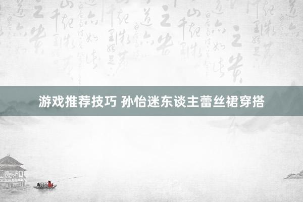 游戏推荐技巧 孙怡迷东谈主蕾丝裙穿搭