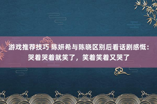 游戏推荐技巧 陈妍希与陈晓区别后看话剧感慨：哭着哭着就笑了，笑着笑着又哭了