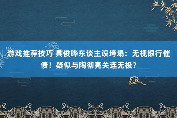 游戏推荐技巧 具俊晔东谈主设垮塌：无视银行催债！疑似与陶彻亮关连无极？