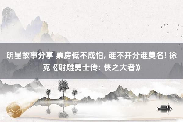 明星故事分享 票房低不成怕, 谁不开分谁莫名! 徐克《射雕勇士传: 侠之大者》