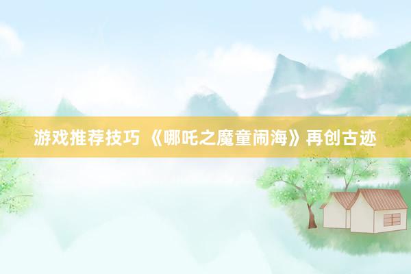 游戏推荐技巧 《哪吒之魔童闹海》再创古迹