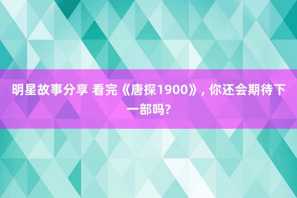 明星故事分享 看完《唐探1900》, 你还会期待下一部吗?