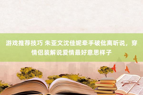 游戏推荐技巧 朱亚文沈佳妮牵手破仳离听说，穿情侣装解说爱情最好意思样子