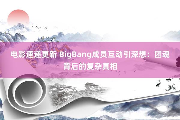 电影速递更新 BigBang成员互动引深想：团魂背后的复杂真相