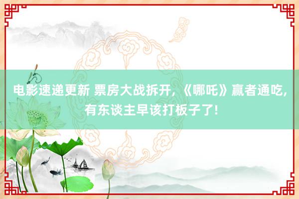 电影速递更新 票房大战拆开, 《哪吒》赢者通吃, 有东谈主早该打板子了!