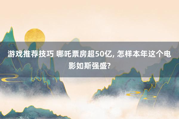 游戏推荐技巧 哪吒票房超50亿, 怎样本年这个电影如斯强盛?