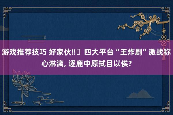 游戏推荐技巧 好家伙‼️四大平台“王炸剧”激战称心淋漓, 逐鹿中原拭目以俟?