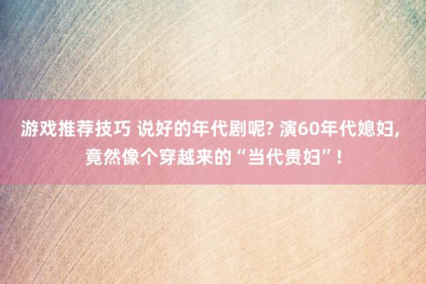 游戏推荐技巧 说好的年代剧呢? 演60年代媳妇, 竟然像个穿越来的“当代贵妇”!