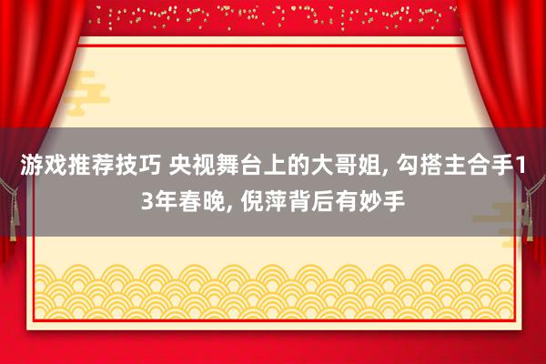 游戏推荐技巧 央视舞台上的大哥姐, 勾搭主合手13年春晚, 倪萍背后有妙手