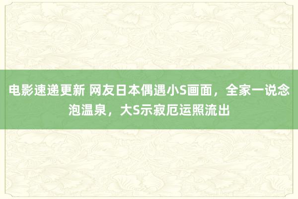 电影速递更新 网友日本偶遇小S画面，全家一说念泡温泉，大S示寂厄运照流出