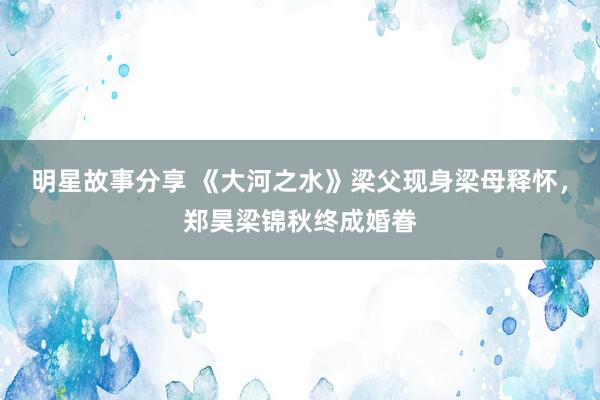 明星故事分享 《大河之水》梁父现身梁母释怀，郑昊梁锦秋终成婚眷