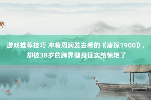 游戏推荐技巧 冲着周润发去看的《唐探1900》, 却被38岁的跨界健身证实给惊艳了