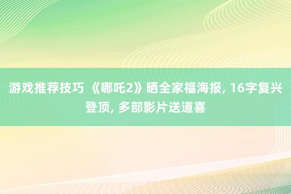 游戏推荐技巧 《哪吒2》晒全家福海报, 16字复兴登顶, 多部影片送道喜