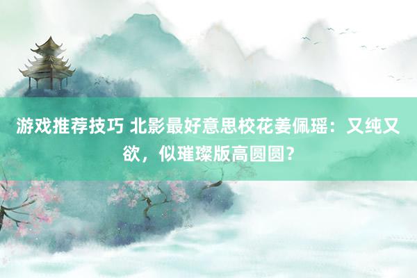 游戏推荐技巧 北影最好意思校花姜佩瑶：又纯又欲，似璀璨版高圆圆？