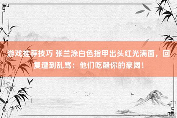 游戏推荐技巧 张兰涂白色指甲出头红光满面，回复遭到乱骂：他们吃醋你的豪阔！