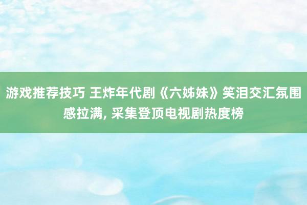 游戏推荐技巧 王炸年代剧《六姊妹》笑泪交汇氛围感拉满, 采集登顶电视剧热度榜