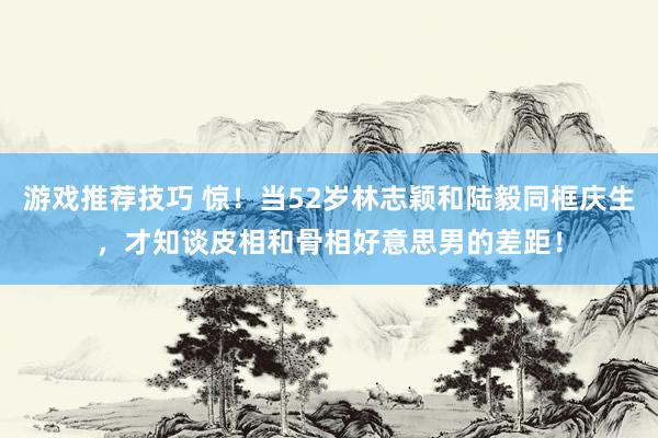 游戏推荐技巧 惊！当52岁林志颖和陆毅同框庆生，才知谈皮相和骨相好意思男的差距！