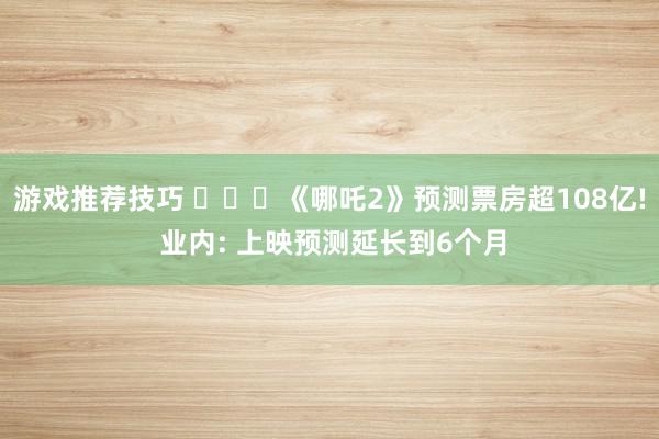 游戏推荐技巧 ‍‌‌《哪吒2》预测票房超108亿! 业内: 上映预测延长到6个月