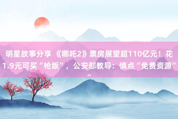 明星故事分享 《哪吒2》票房展望超110亿元！花1.9元可买“枪版”，公安部教导：慎点“免费资源”