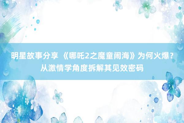 明星故事分享 《哪吒2之魔童闹海》为何火爆？从激情学角度拆解其见效密码