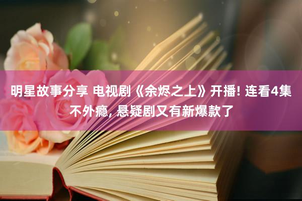 明星故事分享 电视剧《余烬之上》开播! 连看4集不外瘾, 悬疑剧又有新爆款了